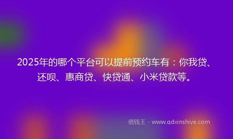 2025年的哪个平台可以提前预约车有：你我贷、还呗、惠商贷、快贷通、小米贷款等。