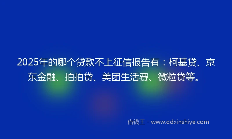 2025年的哪个贷款不上征信报告有：柯基贷、京东金融、拍拍贷、美团生活费、微粒贷等。