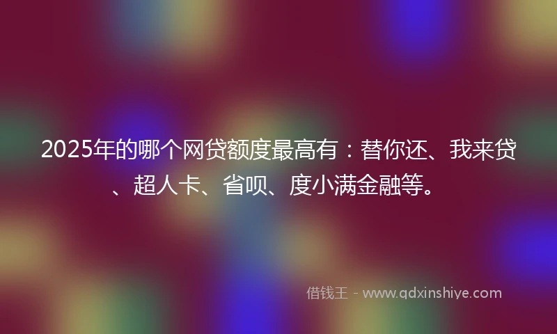 2025年的哪个网贷额度最高有：替你还、我来贷、超人卡、省呗、度小满金融等。