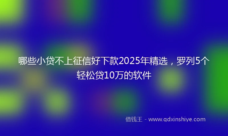 哪些小贷不上征信好下款2025年精选，罗列5个轻松贷10万的软件