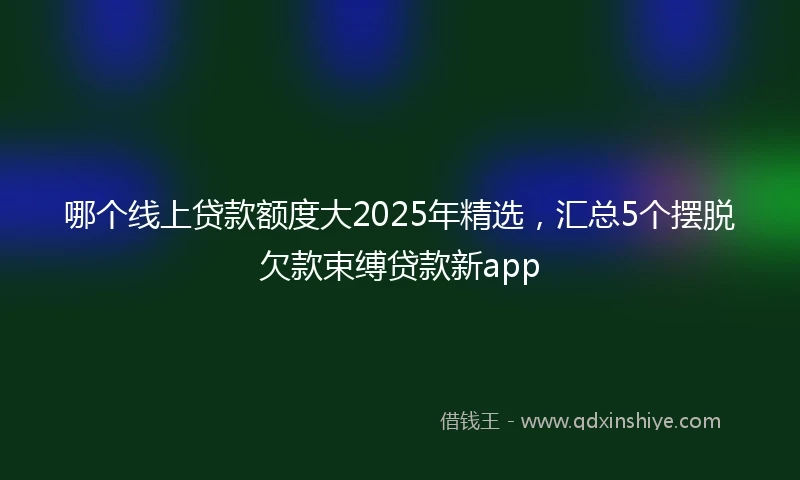 哪个线上贷款额度大2025年精选，汇总5个摆脱欠款束缚贷款新app