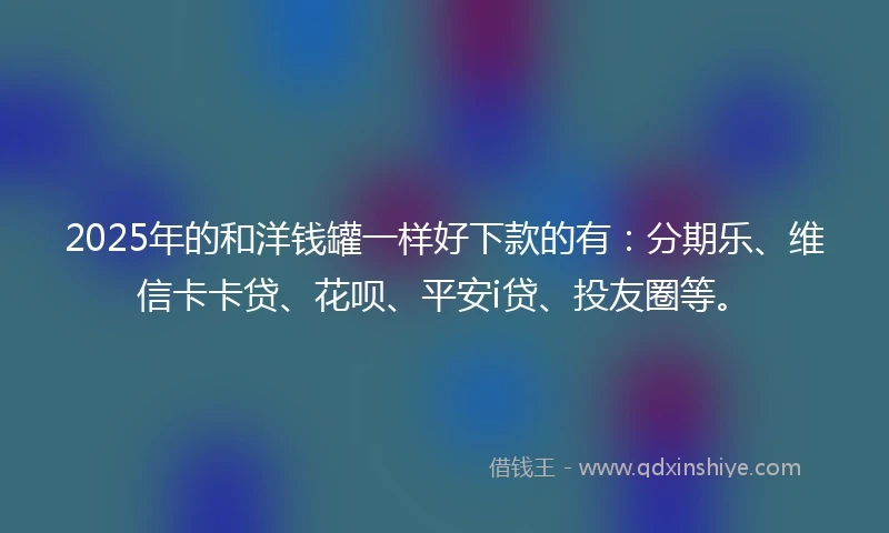 2025年的和洋钱罐一样好下款的有：分期乐、维信卡卡贷、花呗、平安i贷、投友圈等。