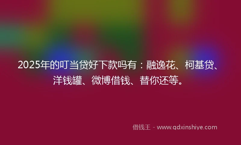 2025年的叮当贷好下款吗有:融逸花、柯基贷、洋钱罐、微博借钱、替你还等。