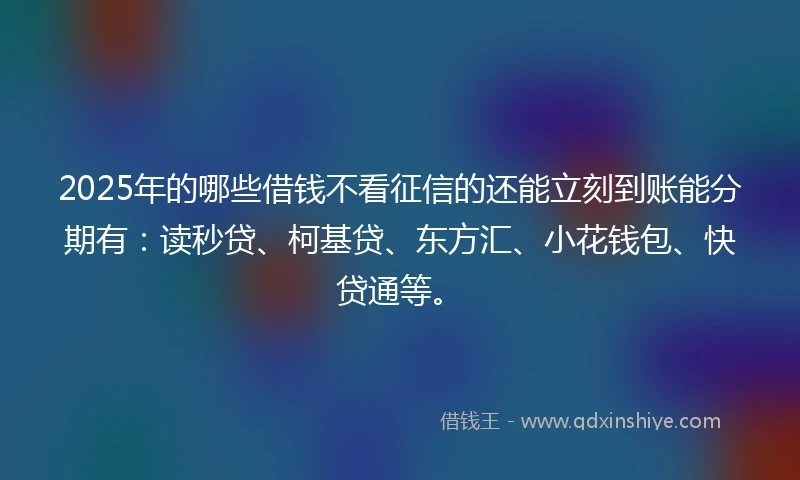 2025年的哪些借钱不看征信的还能立刻到账能分期有：读秒贷、柯基贷、东方汇、小花钱包、快贷通等。