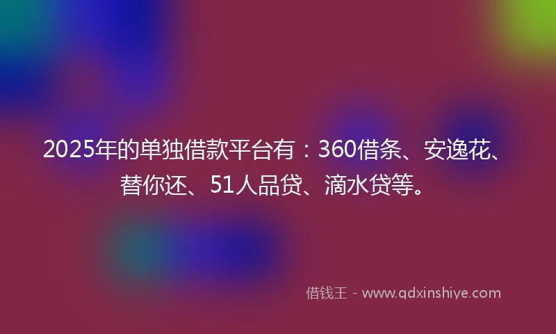 2025年的单独借款平台有：360借条、安逸花、替你还、51人品贷、滴水贷等。