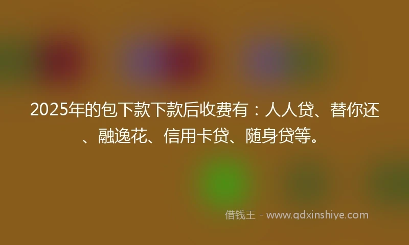 2025年的包下款下款后收费有：人人贷、替你还、融逸花、信用卡贷、随身贷等。