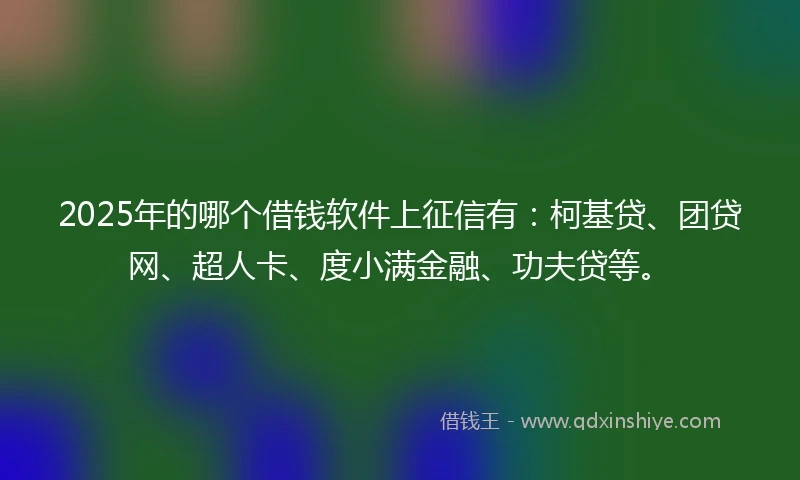 2025年的哪个借钱软件上征信有：柯基贷、团贷网、超人卡、度小满金融、功夫贷等。