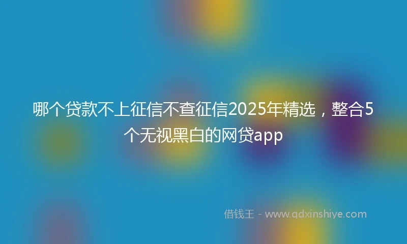 哪个贷款不上征信不查征信2025年精选，整合5个无视黑白的网贷app