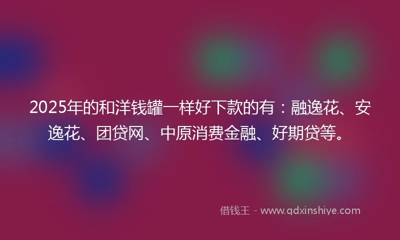 2025年的和洋钱罐一样好下款的有：融逸花、安逸花、团贷网、中原消费金融、好期贷等。