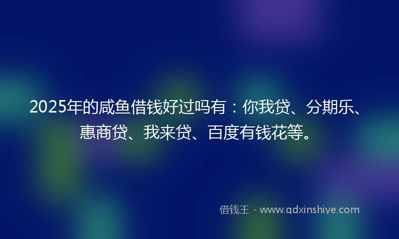 2025年的咸鱼借钱好过吗有：你我贷、分期乐、惠商贷、我来贷、百度有钱花等。