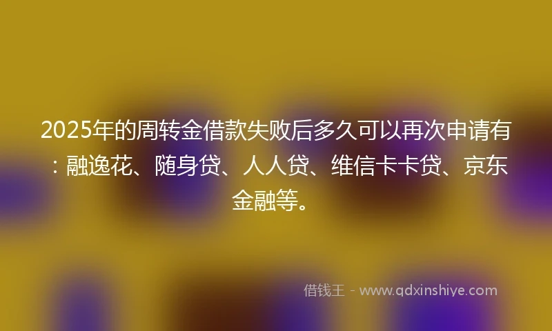 2025年的周转金借款失败后多久可以再次申请有：融逸花、随身贷、人人贷、维信卡卡贷、京东金融等。