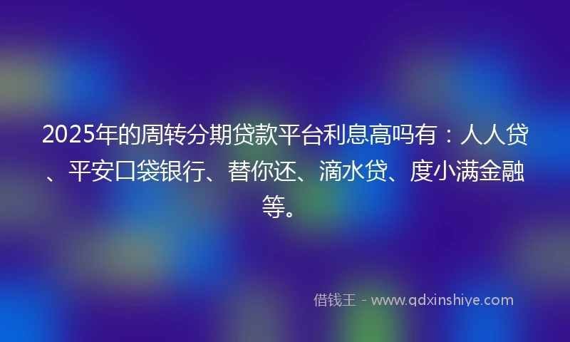 2025年的周转分期贷款平台利息高吗有：人人贷、平安口袋银行、替你还、滴水贷、度小满金融等。