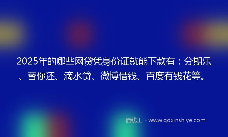 2025年的哪些网贷凭身份证就能下款有：分期乐、替你还、滴水贷、微博借钱、百度有钱花等。