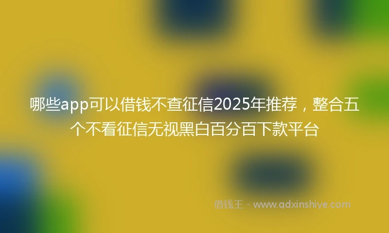 哪些app可以借钱不查征信2025年推荐，整合五个不看征信无视黑白百分百下款平台
