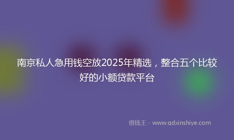 南京私人急用钱空放2025年精选，整合五个比较好的小额贷款平台