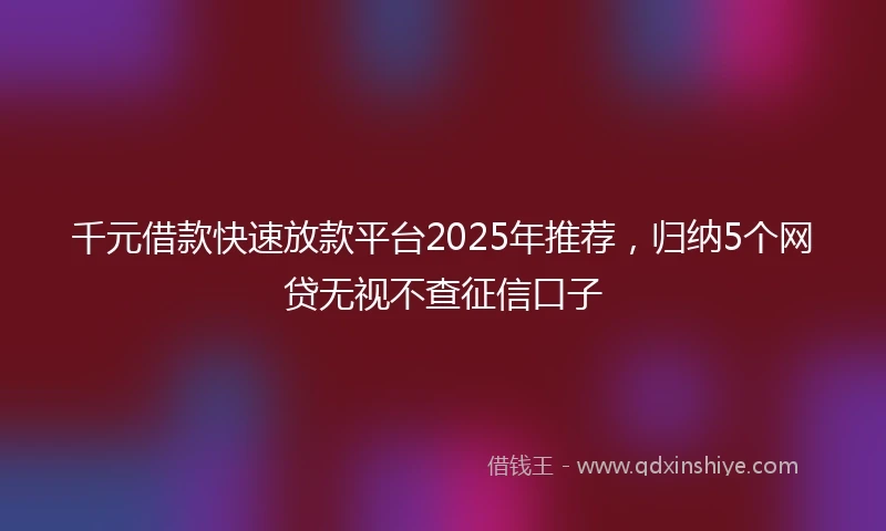 千元借款快速放款平台2025年推荐，归纳5个网贷无视不查征信口子
