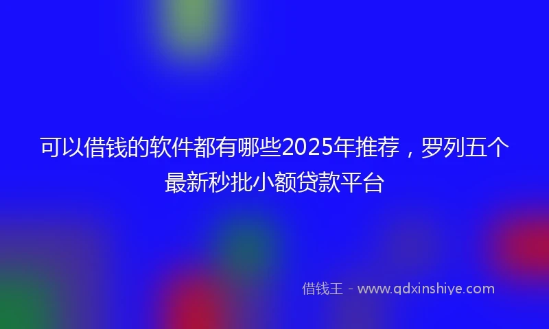 可以借钱的软件都有哪些2025年推荐,罗列五个最新秒批小额贷款平台
