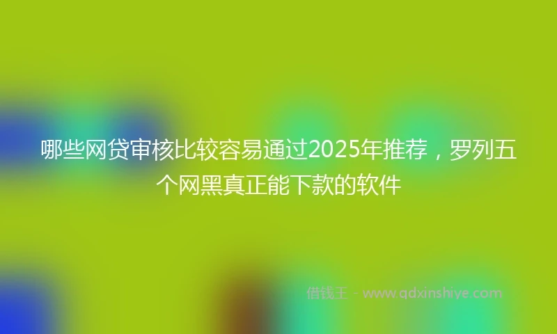 哪些网贷审核比较容易通过2025年推荐，罗列五个网黑真正能下款的软件