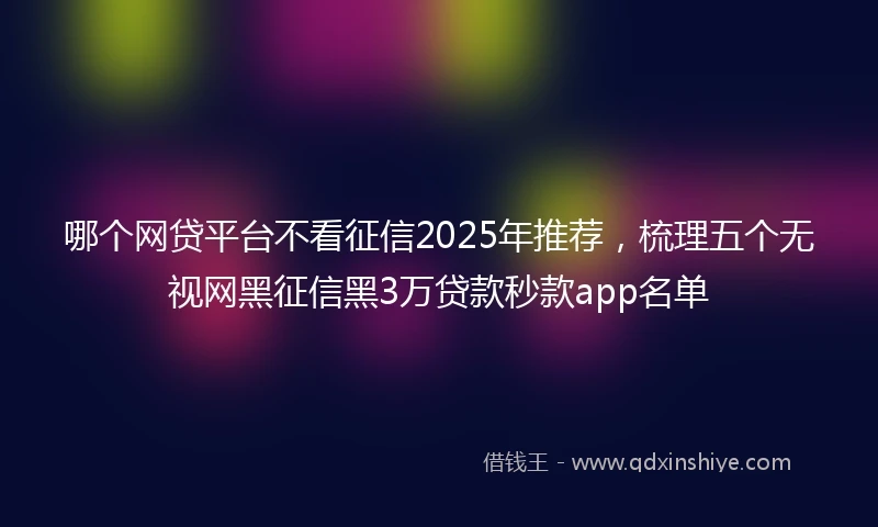 哪个网贷平台不看征信2025年推荐，梳理五个无视网黑征信黑3万贷款秒款app名单