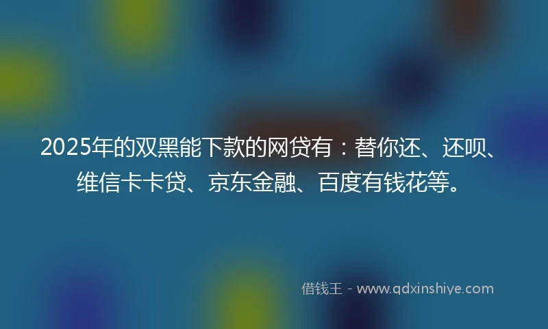 2025年的双黑能下款的网贷有：替你还、还呗、维信卡卡贷、京东金融、百度有钱花等。