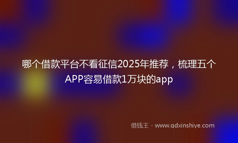 哪个借款平台不看征信2025年推荐，梳理五个APP容易借款1万块的app
