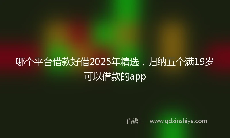 哪个平台借款好借2025年精选，归纳五个满19岁可以借款的app