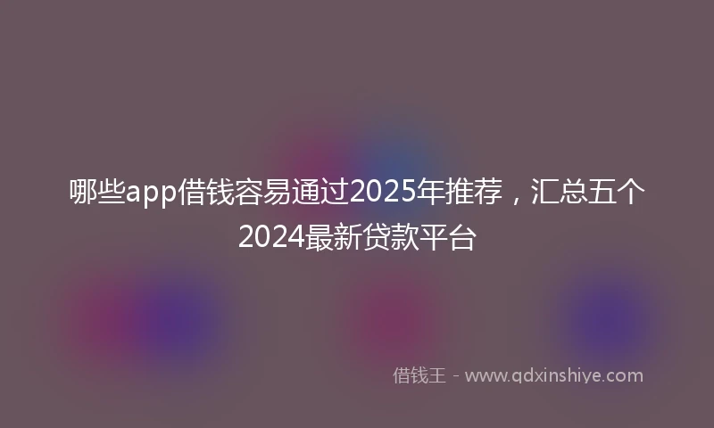 哪些app借钱容易通过2025年推荐，汇总五个2024最新贷款平台