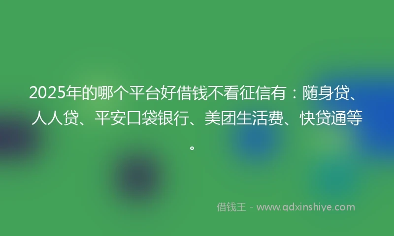 2025年的哪个平台好借钱不看征信有：随身贷、人人贷、平安口袋银行、美团生活费、快贷通等。