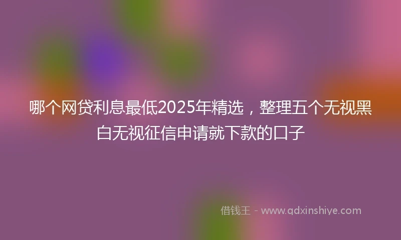 哪个网贷利息最低2025年精选，整理五个无视黑白无视征信申请就下款的口子