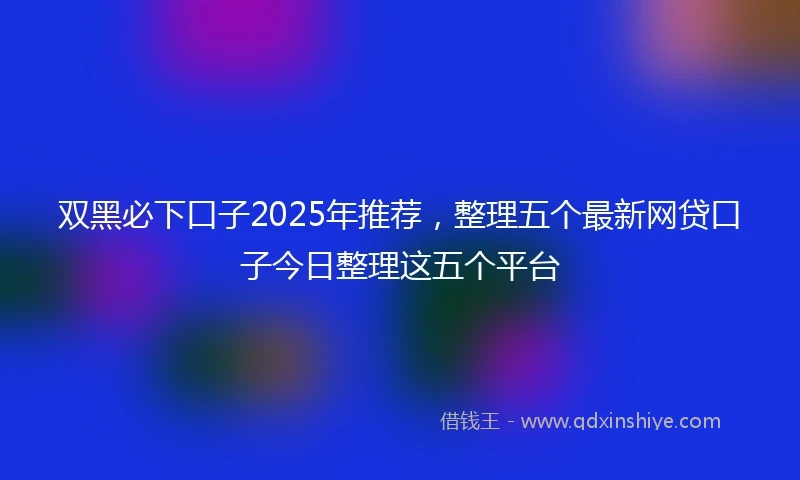 双黑必下口子2025年推荐，整理五个最新网贷口子今日整理这五个平台