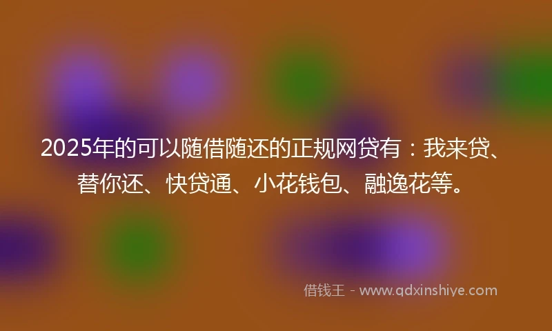 2025年的可以随借随还的正规网贷有：我来贷、替你还、快贷通、小花钱包、融逸花等。