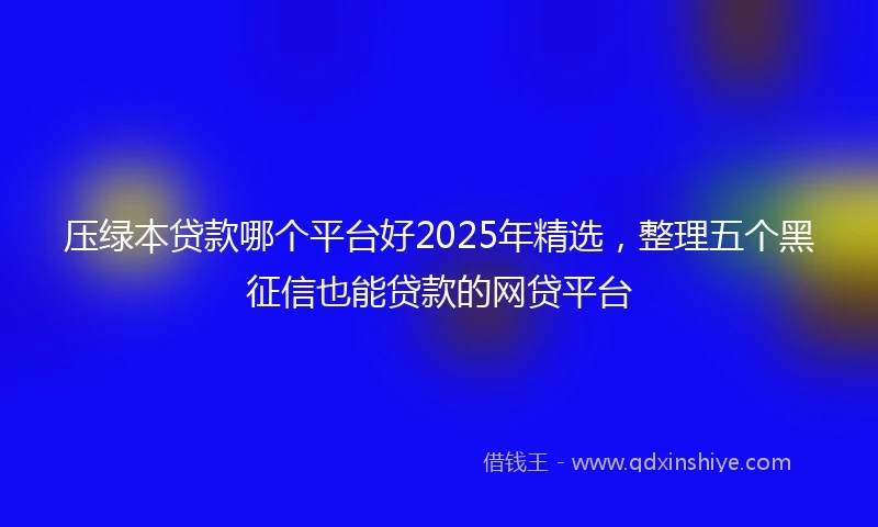 压绿本贷款哪个平台好2025年精选，整理五个黑征信也能贷款的网贷平台