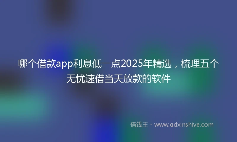 哪个借款app利息低一点2025年精选，梳理五个无忧速借当天放款的软件