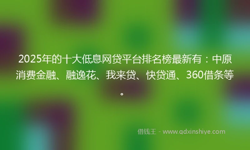 2025年的十大低息网贷平台排名榜最新有：中原消费金融、融逸花、我来贷、快贷通、360借条等。