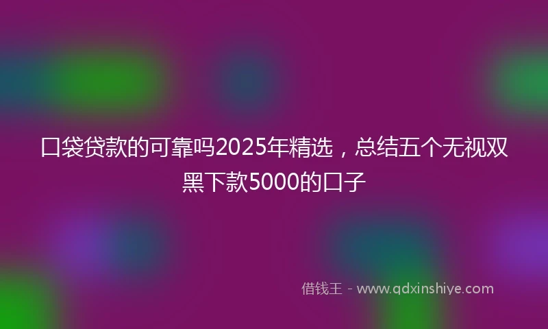 口袋贷款的可靠吗2025年精选，总结五个无视双黑下款5000的口子