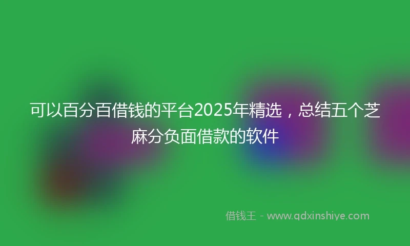 可以百分百借钱的平台2025年精选,总结五个芝麻分负面借款的软件