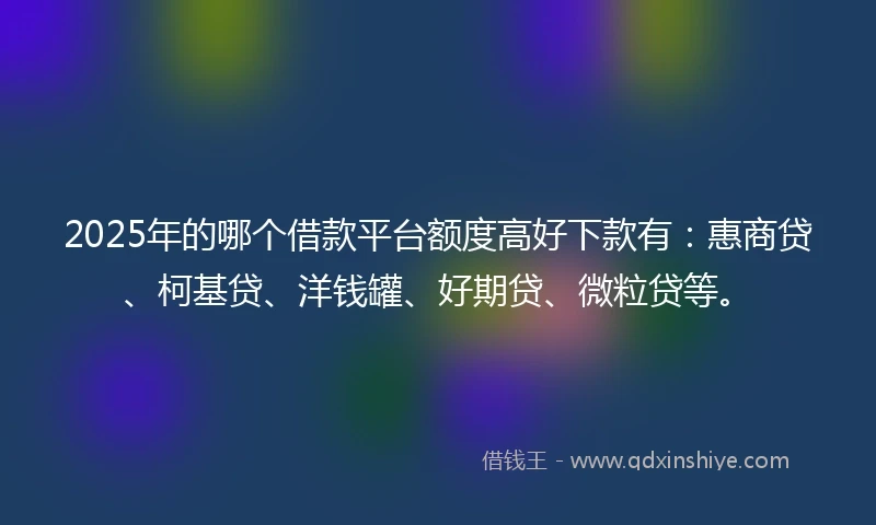 2025年的哪个借款平台额度高好下款有：惠商贷、柯基贷、洋钱罐、好期贷、微粒贷等。