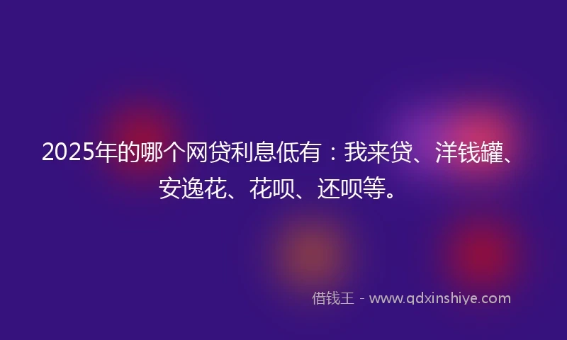 2025年的哪个网贷利息低有：我来贷、洋钱罐、安逸花、花呗、还呗等。