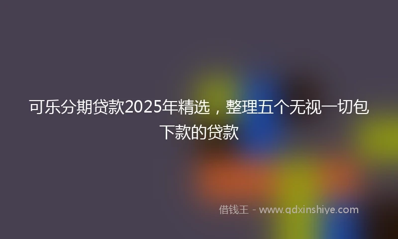 可乐分期贷款2025年精选,整理五个无视一切包下款的贷款