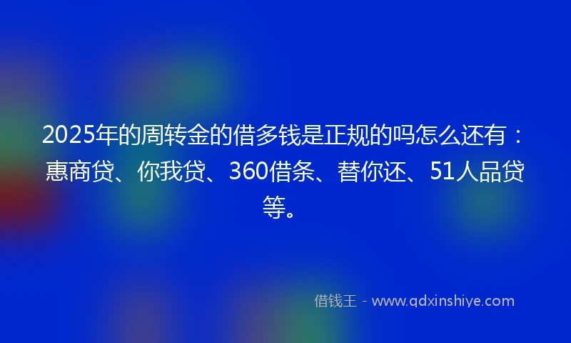 2025年的周转金的借多钱是正规的吗怎么还有：惠商贷、你我贷、360借条、替你还、51人品贷等。