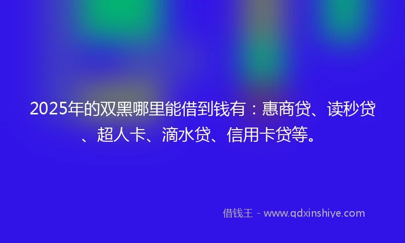 2025年的双黑哪里能借到钱有：惠商贷、读秒贷、超人卡、滴水贷、信用卡贷等。