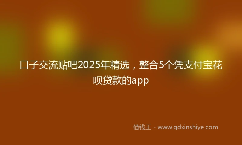 口子交流贴吧2025年精选，整合5个凭支付宝花呗贷款的app