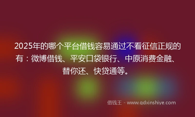2025年的哪个平台借钱容易通过不看征信正规的有：微博借钱、平安口袋银行、中原消费金融、替你还、快贷通等。