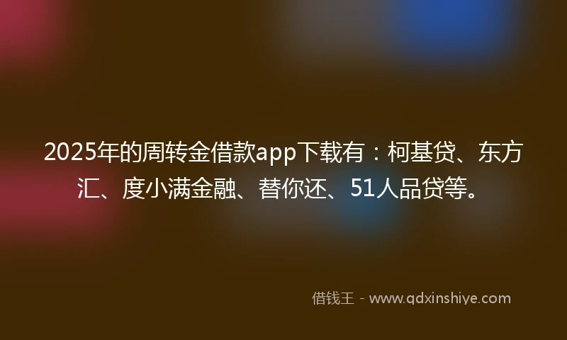 2025年的周转金借款app下载有：柯基贷、东方汇、度小满金融、替你还、51人品贷等。
