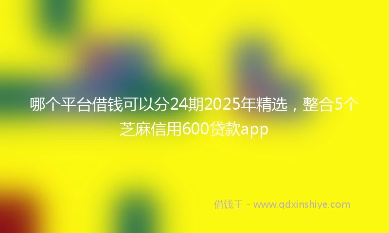 哪个平台借钱可以分24期2025年精选，整合5个芝麻信用600贷款app