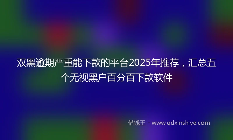 双黑逾期严重能下款的平台2025年推荐，汇总五个无视黑户百分百下款软件