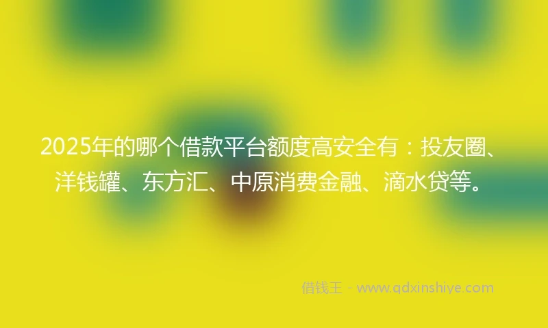 2025年的哪个借款平台额度高安全有：投友圈、洋钱罐、东方汇、中原消费金融、滴水贷等。