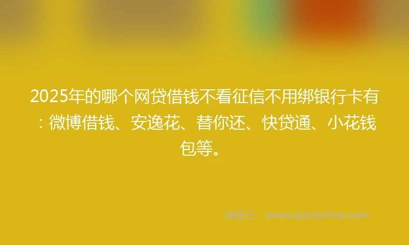 2025年的哪个网贷借钱不看征信不用绑银行卡有：微博借钱、安逸花、替你还、快贷通、小花钱包等。