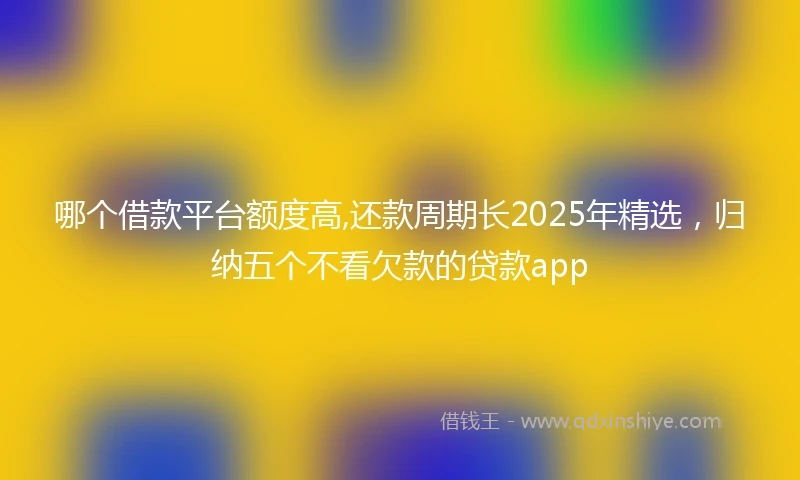 哪个借款平台额度高,还款周期长2025年精选,归纳五个不看欠款的贷款app
