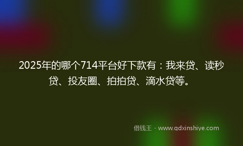 2025年的哪个714平台好下款有：我来贷、读秒贷、投友圈、拍拍贷、滴水贷等。